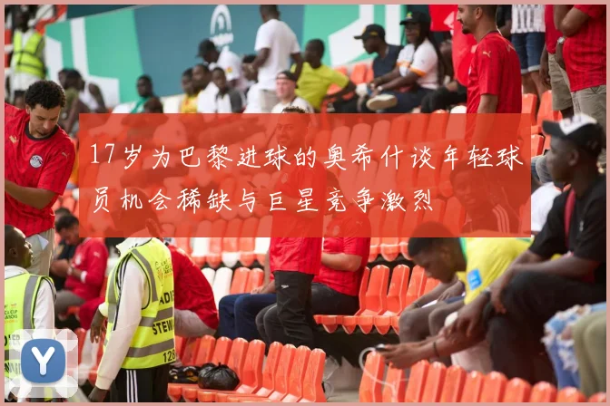 17岁为巴黎进球的奥希什谈年轻球员机会稀缺与巨星竞争激烈