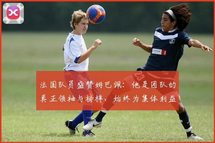 法国队员盛赞姆巴佩：他是团队的真正领袖与榜样，始终为集体利益考虑