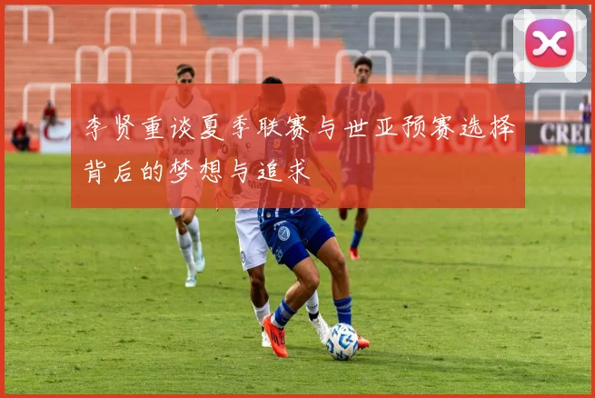 李贤重谈夏季联赛与世亚预赛选择背后的梦想与追求