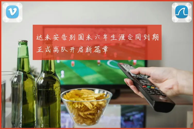 达米安告别国米六年生涯合同到期正式离队开启新篇章