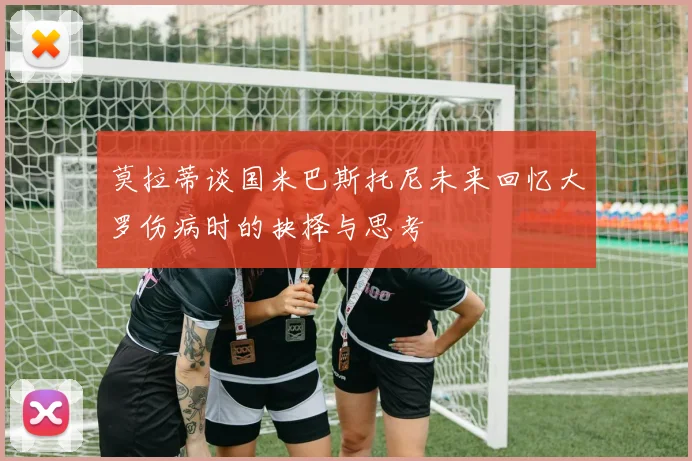 莫拉蒂谈国米巴斯托尼未来回忆大罗伤病时的抉择与思考