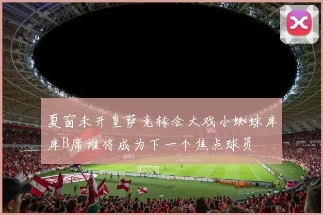 夏窗未开皇萨竞转会大戏小蜘蛛库库B席谁将成为下一个焦点球员