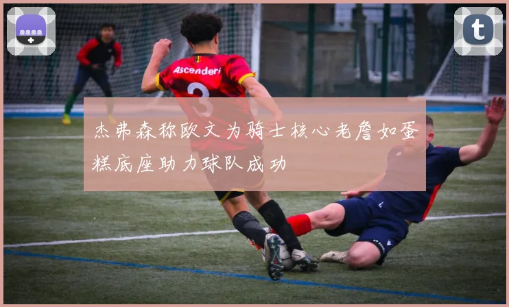 杰弗森称欧文为骑士核心老詹如蛋糕底座助力球队成功