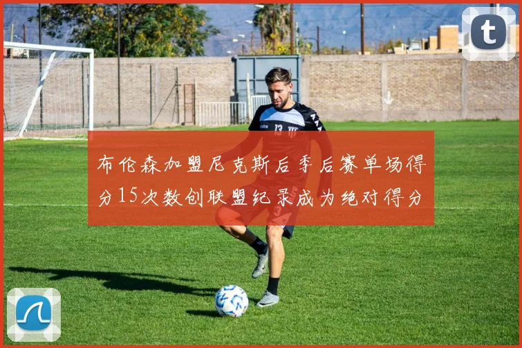 布伦森加盟尼克斯后季后赛单场得分15次数创联盟纪录成为绝对得分王