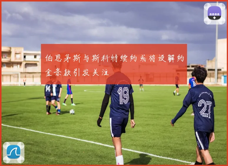 伯恩茅斯与斯科特续约或将设解约金条款引发关注
