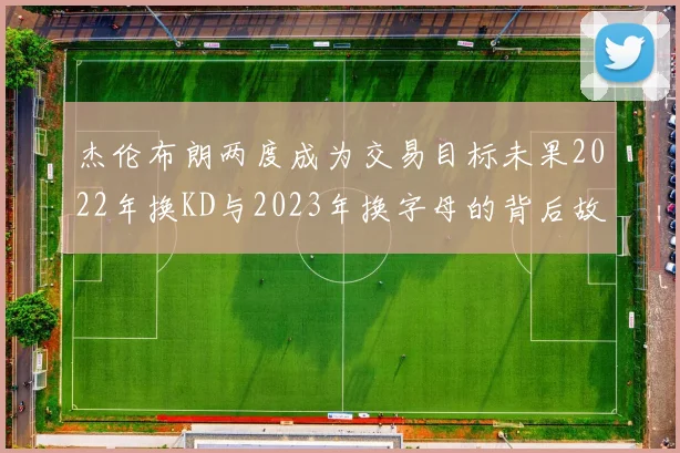 杰伦布朗两度成为交易目标未果2022年换KD与2023年换字母的背后故事