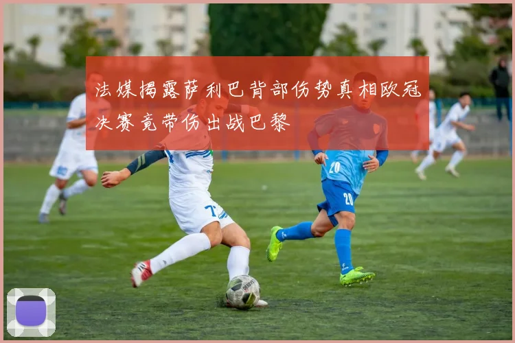 法媒揭露萨利巴背部伤势真相欧冠决赛竟带伤出战巴黎