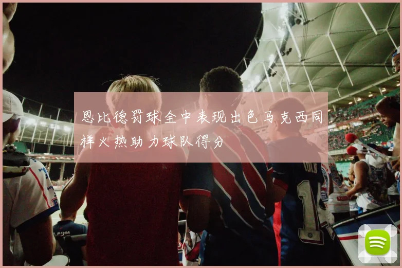 恩比德罚球全中表现出色马克西同样火热助力球队得分