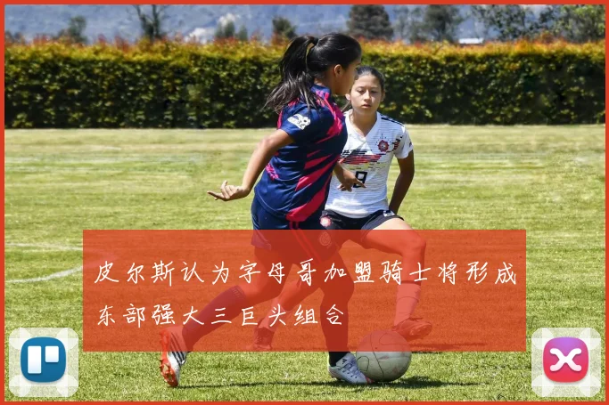 皮尔斯认为字母哥加盟骑士将形成东部强大三巨头组合