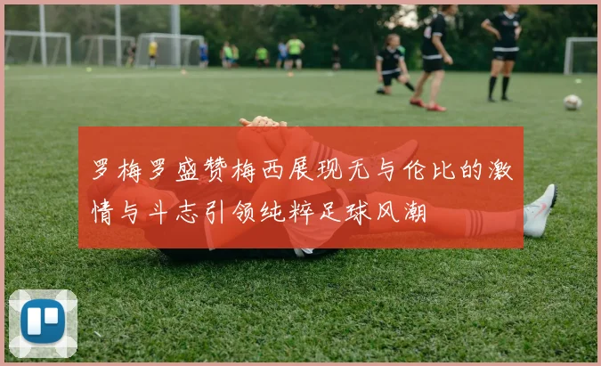 罗梅罗盛赞梅西展现无与伦比的激情与斗志引领纯粹足球风潮