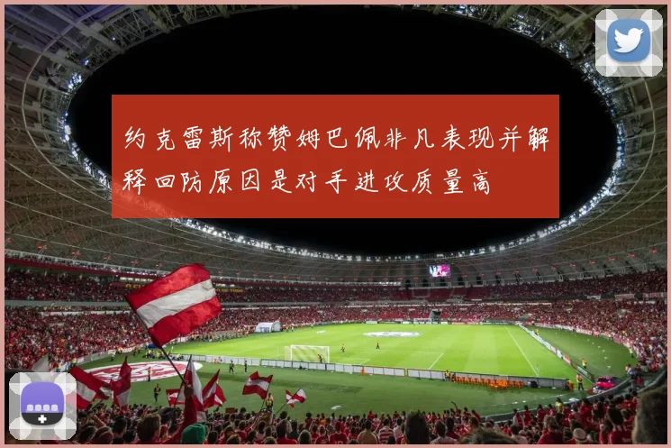 约克雷斯称赞姆巴佩非凡表现并解释回防原因是对手进攻质量高